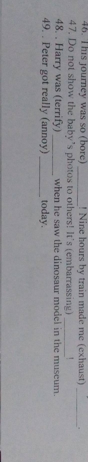 This journey was so (bore) _! Nine hours by train made me (exhaust)_ 
. 
47. Do not show the baby’s photos to others! It's (embarrassing)_ 
48. . Harry was (terrify) _when he saw the dinosaur model in the museum. 
49. . Peter got really (annoy) _today.