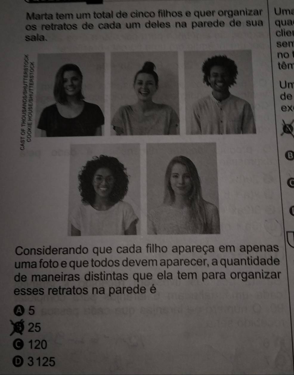 Marta tem um total de cinco filhos e quer organizar Uma
os retratos de cada um deles na parede de sua qua
sala.
clie
sen
no
tên
Un
de
ex
Considerando que cada filho apareça em apenas
uma foto e que todos devem aparecer, a quantidade
de maneiras distintas que ela tem para organizar
esses retratos na parede é
Ⓐ5
25
©120
Ⓓ 3125