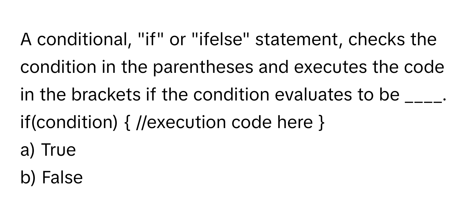 A conditional, "if" or "ifelse" statement, checks the condition in the parentheses and executes the code in the brackets if the condition evaluates to be ____. 

if(condition)  //execution code here 

a) True
b) False