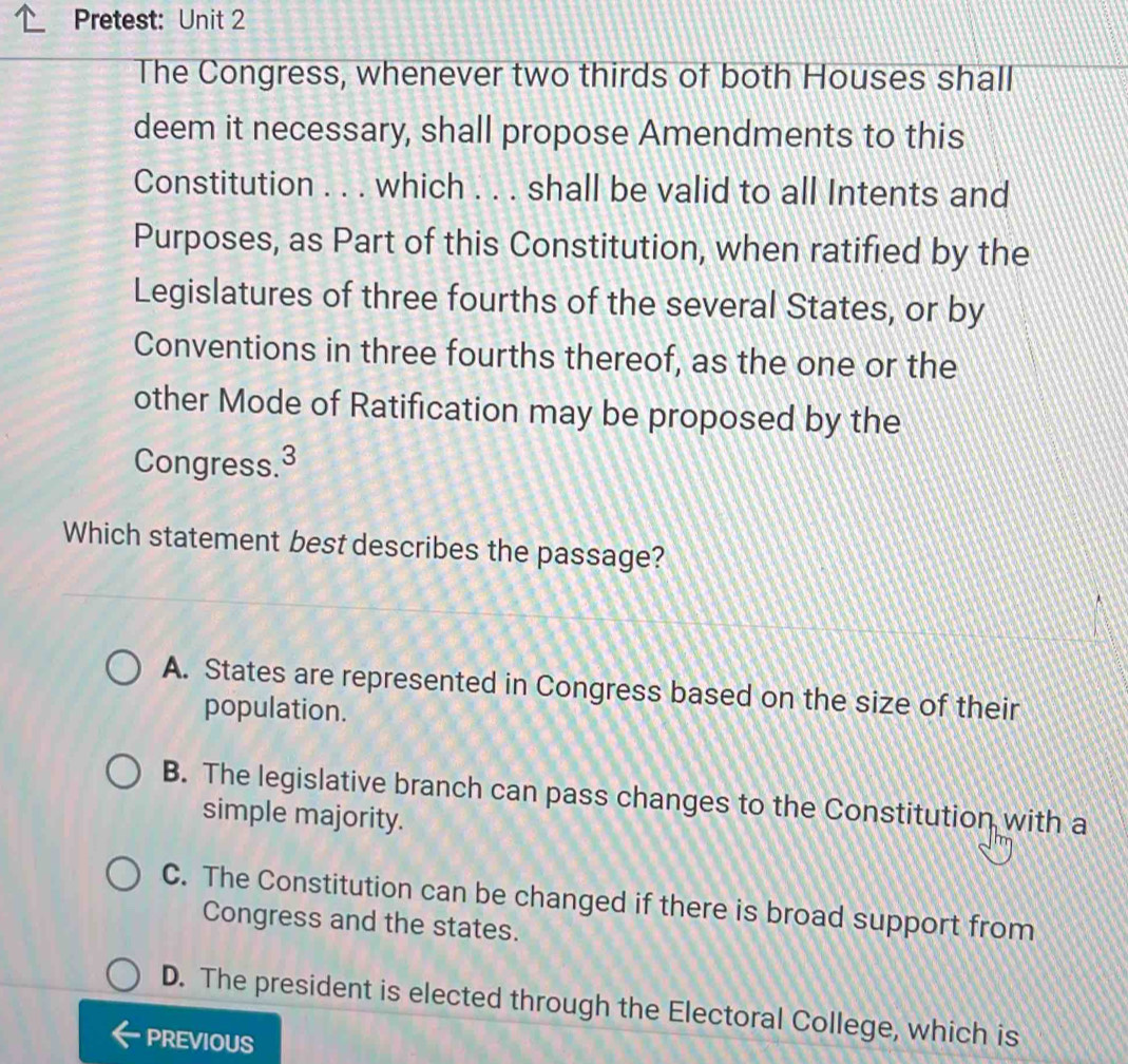 Pretest: Unit 2
The Congress, whenever two thirds of both Houses shall
deem it necessary, shall propose Amendments to this
Constitution . . . which . . . shall be valid to all Intents and
Purposes, as Part of this Constitution, when ratified by the
Legislatures of three fourths of the several States, or by
Conventions in three fourths thereof, as the one or the
other Mode of Ratification may be proposed by the
Congress.3
Which statement best describes the passage?
A. States are represented in Congress based on the size of their
population.
B. The legislative branch can pass changes to the Constitution with a
simple majority.
C. The Constitution can be changed if there is broad support from
Congress and the states.
D. The president is elected through the Electoral College, which is
PREVIOUS