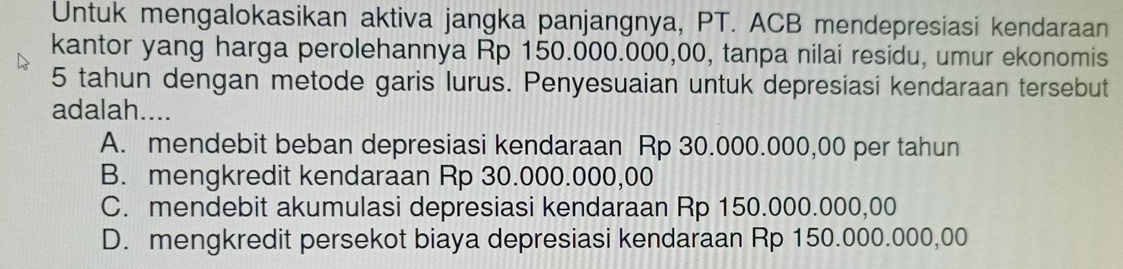 Untuk mengalokasikan aktiva jangka panjangnya, PT. ACB mendepresiasi kendaraan
kantor yang harga perolehannya Rp 150.000.000,00, tanpa nilai residu, umur ekonomis
5 tahun dengan metode garis lurus. Penyesuaian untuk depresiasi kendaraan tersebut
adalah....
A. mendebit beban depresiasi kendaraan Rp 30.000.000,00 per tahun
B. mengkredit kendaraan Rp 30.000.000,00
C. mendebit akumulasi depresiasi kendaraan Rp 150.000.000,00
D. mengkredit persekot biaya depresiasi kendaraan Rp 150.000.000,00