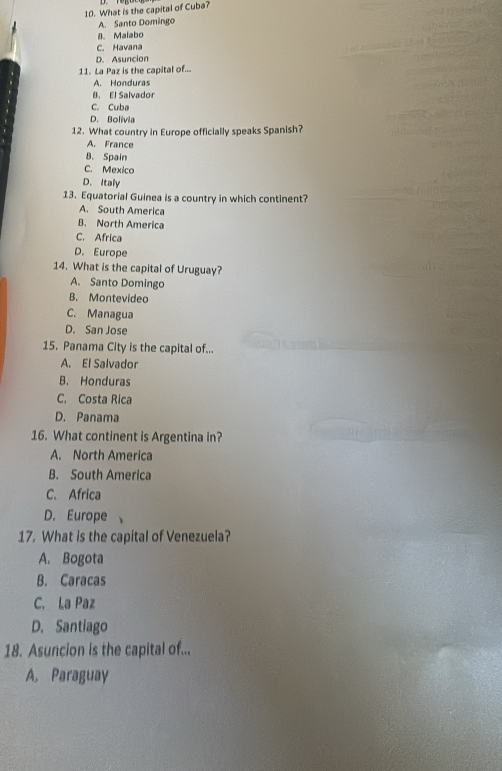 What is the capital of Cuba?
A. Santo Domingo
B. Malabo
C. Havana
D. Asuncion
11. La Paz is the capital of...
A. Honduras
B. El Salvador
C. Cuba
D. Bolivia
12. What country in Europe officially speaks Spanish?
A. France
B. Spain
C. Mexico
D. Italy
13. Equatorial Guinea is a country in which continent?
A. South America
B. North America
C. Africa
D. Europe
14. What is the capital of Uruguay?
A. Santo Domingo
B. Montevideo
C. Managua
D. San Jose
15. Panama City is the capital of...
A. El Salvador
B. Honduras
C. Costa Rica
D. Panama
16. What continent is Argentina in?
A. North America
B. South America
C. Africa
D. Europe
17. What is the capital of Venezuela?
A. Bogota
B. Caracas
C. La Paz
D. Santiago
18. Asuncion is the capital of...
A. Paraguay