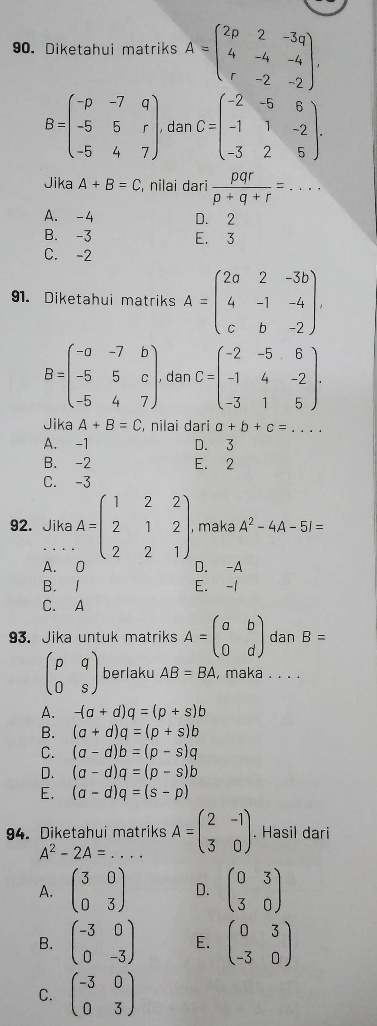 Diketahui matriks A=beginpmatrix 2p&2&-3q 4&-4&-4 r&-2&-2endpmatrix .
B=beginpmatrix -p&-7&q -5&5&r -5&4&7endpmatrix . , dan C=beginpmatrix -2&-5&6 -1&1&-2 -3&2&5endpmatrix .
Jika A+B=C , nilai dari  pqr/p+q+r =...
A. -4 D. 2
B. -3 E. 3
C. -2
91. Diketahui matriks A=beginpmatrix 2a&2&-3b 4&-1&-4 c&b&-2endpmatrix .
B=beginpmatrix -a&-7&b -5&5&c -5&4&7endpmatrix . , dan C=beginpmatrix -2&-5&6 -1&4&-2 -3&1&5endpmatrix .
Jika A+B=C , nilai dari a+b+c=
A. -1 D. 3
B. -2 E. 2
C. -3
92. Jika A=beginpmatrix 1&2&2 2&1&2 2&2&1endpmatrix . , maka A^2-4A-5I=
A. 0 D. -A
B. 1 E. -1
C. A
93. Jika untuk matriks A=beginpmatrix a&b 0&dendpmatrix dan B=
beginpmatrix p&q 0&sendpmatrix berlaku AB=BA , maka . . . .
A. -(a+d)q=(p+s)b
B. (a+d)q=(p+s)b
C. (a-d)b=(p-s)q
D. (a-d)q=(p-s)b
E. (a-d)q=(s-p)
94. Diketahui matriks A=beginpmatrix 2&-1 3&0endpmatrix. Hasil dari
A^2-2A=
A. beginpmatrix 3&0 0&3endpmatrix D. beginpmatrix 0&3 3&0endpmatrix
B. beginpmatrix -3&0 0&-3endpmatrix beginpmatrix 0&3 -3&0endpmatrix
E.
C. beginpmatrix -3&0 0&3endpmatrix