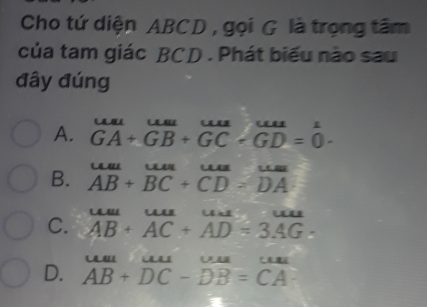 Cho tứ diện ABCD , gọi G là trọng tâm
của tam giác BCD. Phát biểu nào sau
đây đúng
A. GA+GB+GC+GD=0 3 
A LLAILLM
B. AB+BC+CD=DA
C. beginarrayr uuu+overline ACuac=3AG. AB+AC+AD=3AGendarray 
w w o
D. AB+DC-DB=CA