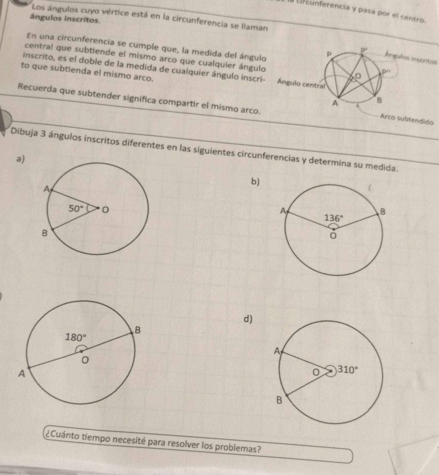 la circunferencia y pasa por el centro.
Los ángulos cuyo vértice está en la circunferencia se llaman
ángulos inscritos.
En una circunferencia se cumple que, la medida del ángulo 
central que subtiende el mismo arco que cualquier ángulo
as inscritas
inscrito, es el doble de la medida de cualquier ángulo inscri- 
to que subtienda el mismo arco.
Recuerda que subtender significa compartir el mismo arco.
Arco subtendido
Dibuja 3 ángulos inscritos diferentes en las siguientes circunferencias y determina su medida.
a)
b)
d)
¿Cuánto tiempo necesité para resolver los problemas?
