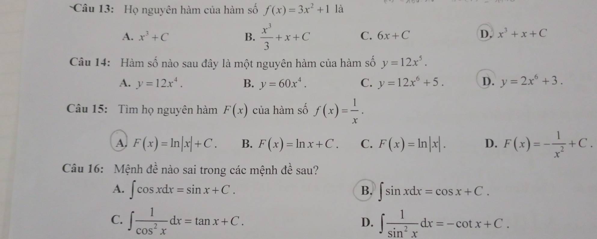 Họ nguyên hàm của hàm số f(x)=3x^2+1 là
A. x^3+C B.  x^3/3 +x+C
C. 6x+C D. x^3+x+C
Câu 14: Hàm số nào sau đây là một nguyên hàm của hàm số y=12x^5.
A. y=12x^4. B. y=60x^4. C. y=12x^6+5. D. y=2x^6+3. 
Câu 15: Tìm họ nguyên hàm F(x) của hàm số f(x)= 1/x .
A. F(x)=ln |x|+C. B. F(x)=ln x+C. C. F(x)=ln |x|. D. F(x)=- 1/x^2 +C. 
Câu 16: Mệnh đề nào sai trong các mệnh đề sau?
A. ∈t cos xdx=sin x+C. ∈t sin xdx=cos x+C. 
B.
C. ∈t  1/cos^2x dx=tan x+C.
D. ∈t  1/sin^2x dx=-cot x+C.