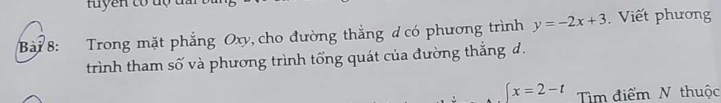 tuyen có độ đm 
Bài 8: Trong mặt phẳng Oxy, cho đường thẳng ơ có phương trình y=-2x+3 Viết phương 
trình tham số và phương trình tổng quát của đường thắng d.
 x=2-t Tìm điểm N thuộc