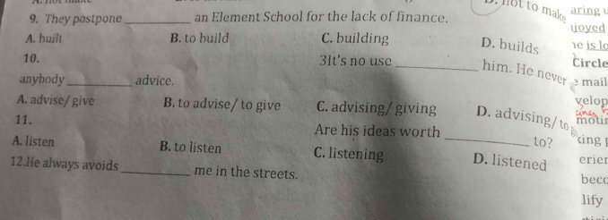 to mak
aring u
9. They postpone_ an Element School for the lack of finance.
ioyed
A. built B. to build C. building D. builds he is l
Circle
10. 3It's no use _him. He never
anybody_ advice. mail
A. advise/ give B. to advise/ to give C. advising/ giving D. advising/ to velop CUNEA
mour
11. Are his ideas worth
A
to? king
A. listen B. to listen C. listening _D. listened erier
12.He always avoids _me in the streets. becc
lify