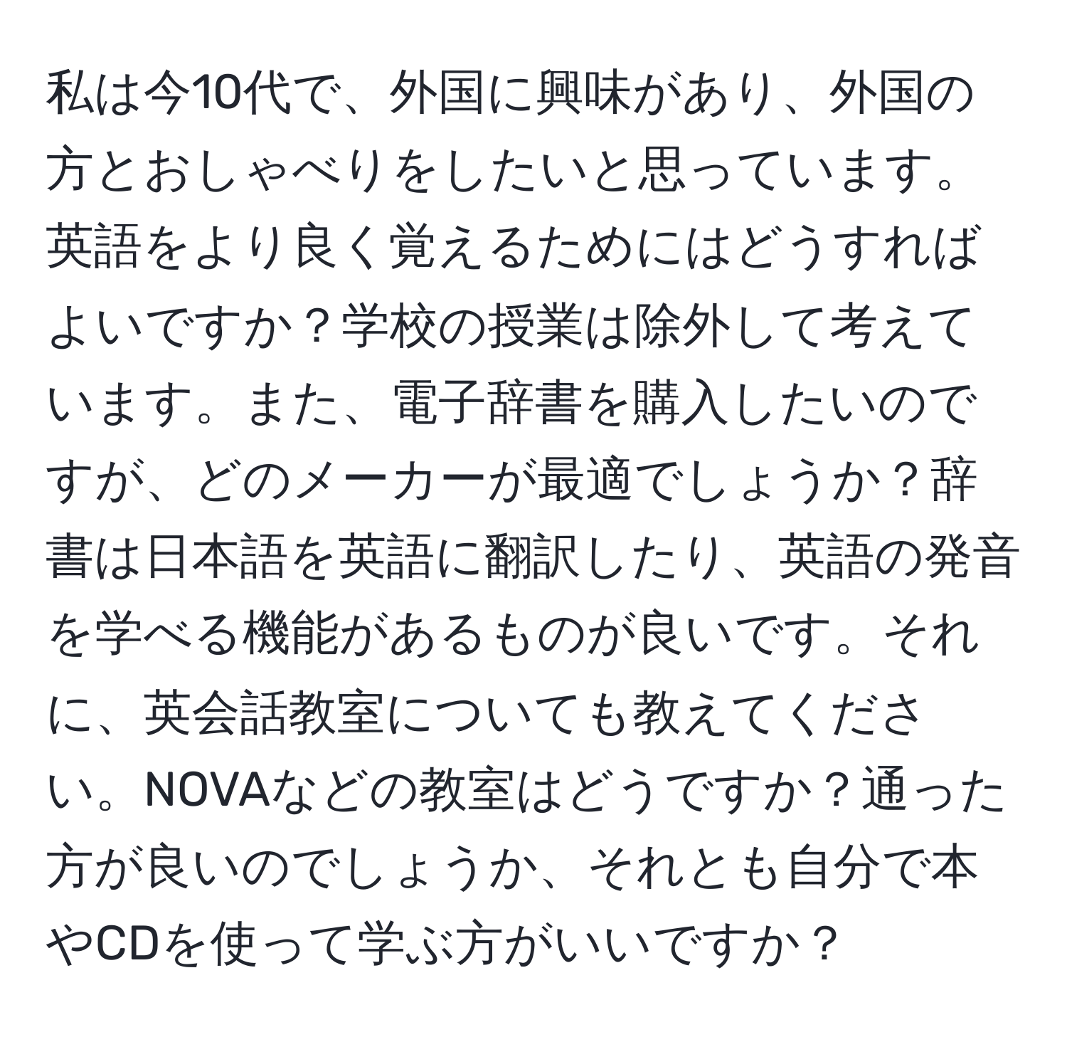 私は今10代で、外国に興味があり、外国の方とおしゃべりをしたいと思っています。英語をより良く覚えるためにはどうすればよいですか？学校の授業は除外して考えています。また、電子辞書を購入したいのですが、どのメーカーが最適でしょうか？辞書は日本語を英語に翻訳したり、英語の発音を学べる機能があるものが良いです。それに、英会話教室についても教えてください。NOVAなどの教室はどうですか？通った方が良いのでしょうか、それとも自分で本やCDを使って学ぶ方がいいですか？