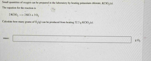 Small quantities of oxygen can be prepared in the laboratory by heating potassium chlorate, KClO_3(s). 
The equation for the reaction is
2KClO_3to 2KCl+3O_2
Calculate how many grams of O_2(g) can be produced from heating 52.3gKClO_3(s). 
mass: □ gO_2