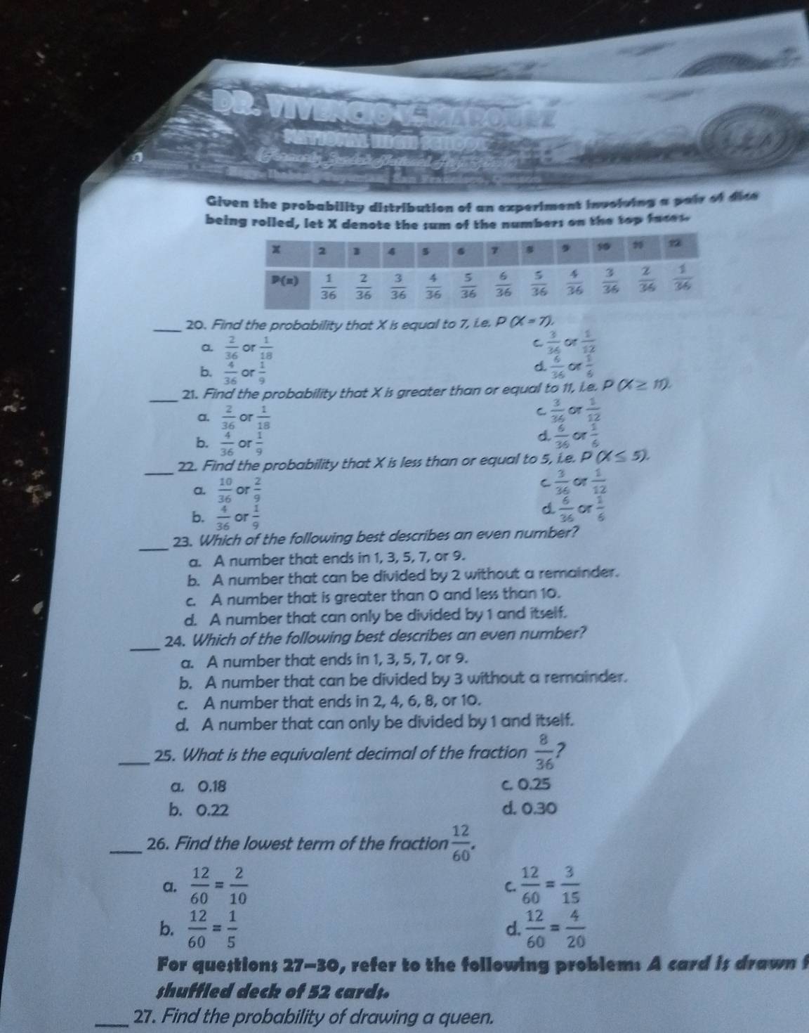 a
Given the probability distribution of an experiment involving a pair of dice 
being rolled, let X denote the sum of the numbers on the top faces.
_20. Find the probability that X is equal to 7, Le. D (X=7)
C
a.  2/36  or  1/18   3/36  Or  1/12 
b.  4/36  or  1/9 
d.  6/36  of  1/4 
_
21. Find the probability that X is greater than or equal to 11, i.e. D(X≥ 11).
a.  2/36  or  1/18 
C  3/36 or 1/12 
b.  4/36  or  1/9 
d.  6/36 or 1/6 
_
22. Find the probability that X is less than or equal to 5, i.e. P(X≤ 5).
a.  10/36  or  2/9 
C  3/36 or 1/12 
b.  4/36  or  1/9 
d  6/36 or 1/6 
_
23. Which of the following best describes an even number?
a. A number that ends in 1, 3, 5, 7, or 9.
b. A number that can be divided by 2 without a remainder.
c. A number that is greater than 0 and less than 10.
d. A number that can only be divided by 1 and itself.
_
24. Which of the following best describes an even number?
a. A number that ends in 1, 3, 5, 7, or 9.
b. A number that can be divided by 3 without a remainder.
c. A number that ends in 2, 4, 6, 8, or 10.
d. A number that can only be divided by 1 and itself.
_25. What is the equivalent decimal of the fraction  8/36  ?
a. 0.18 c. 0.25
b. 0.22 d. 0.30
_26. Find the lowest term of the fraction  12/60 .
a,  12/60 = 2/10   12/60 = 3/15 
C.
b.  12/60 = 1/5   12/60 = 4/20 
d.
For questions 27-30, refer to the following problem: A card is drawn f
shuffled deck of 52 card;.
_27. Find the probability of drawing a queen.
