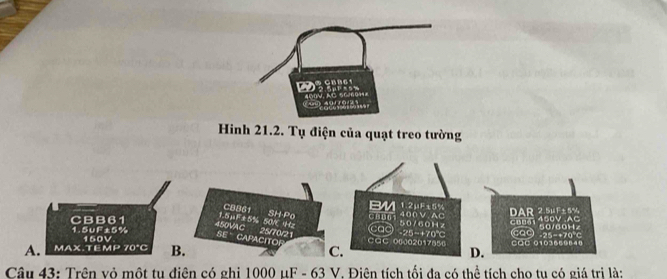 NC 50604 ' ' s
9 
Hinh 21.2. Tụ điện của quạt treo tường
CBB61
BM 1.2μF±5%
1. 5μF±5% 50VC Hz SH-Po 400V. AC DAR 2.5μF+5%
CBB61 cao - 25-+70℃ 50/60H z 450V AC
SE CAPACITOR 450VAC
1. 5∪F±5% a 25/70/21 caC 00002017850
A. MAX.TEMP 70°C 150V CáC 0103669840 cao 50/60Hz -25−+70°C
B.
C.
D.
Câu 43: Trên vỏ một tu điện có ghi 1000 μF - 63 V. Điên tích tối đa có thể tích cho tu có giá trị là: