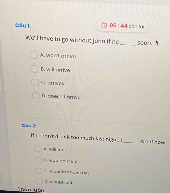 06:44 còn lại
We'll have to go without John if he _soon.
A. won't arrive
B. will arrive
C. arrives
D. doesn't arrive
Câu 2:
If I hadn't drunk too much last night, I _tired now.
A. will feel
B. wouldn't feel
C. wouldn't have felt
D. would feel
Thảo luận