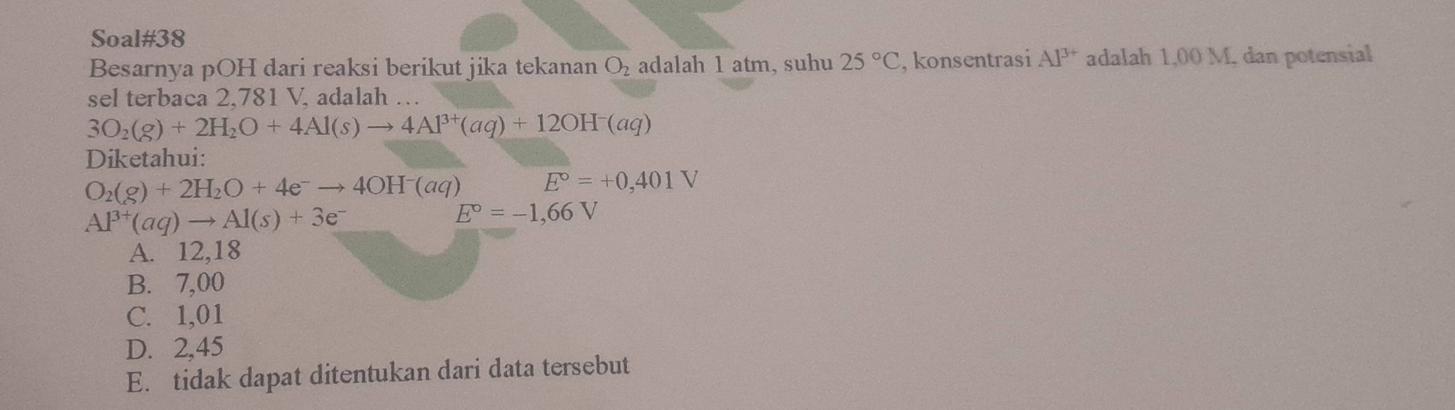 Soal#38
Besarnya pOH dari reaksi berikut jika tekanan O_2 adalah 1 atm, suhu 25°C , konsentrasi Al^(3+) adalah 1,00 M. dan potensial
sel terbaca 2,781 V, adalah …
3O_2(g)+2H_2O+4Al(s)to 4Al^(3+)(aq)+12OH^-(aq)
Diketahui:
O_2(g)+2H_2O+4e^-to 4OH^-(aq)
E°=+0,401V
Al^(3+)(aq)to Al(s)+3e^-
E°=-1,66V
A. 12,18
B. 7,00
C. 1,01
D. 2,45
E. tidak dapat ditentukan dari data tersebut