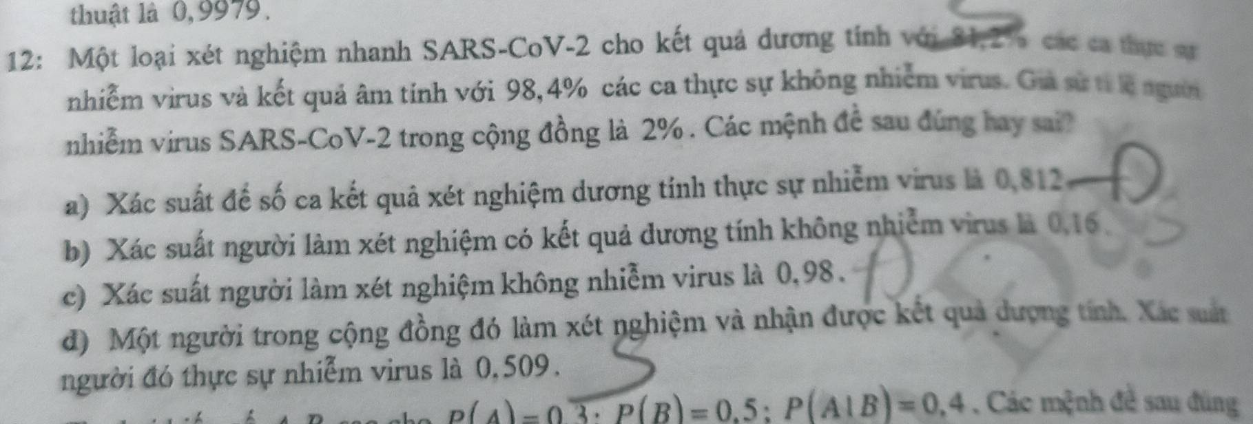 thuật là 0,9979. 
12: Một loại xét nghiệm nhanh SARS-CoV- 2 cho kết quả dương tính với 31, 2% các ca thực sự 
nhiễm virus và kết quả âm tính với 98, 4% các ca thực sự không nhiễm virus. Ga sự từc ngườờ 
nhiễm virus SARS-CoV- 2 trong cộng đồng là 2%. Các mệnh đề sau đúng hay sai? 
a) Xác suất để số ca kết quả xét nghiệm dương tính thực sự nhiễm virus là 0,812
b) Xác suất người làm xét nghiệm có kết quả dương tính không nhiễm virus là 0,16. 
c) Xác suất người làm xét nghiệm không nhiễm virus là 0,98. 
đ) Một người trong cộng đồng đó làm xét nghiệm và nhận được kết quả dượng tính. Xác suất 
người đó thực sự nhiễm virus là 0, 509.
p(A)=0overline 3· P(B)=0.5:P(A|B)=0.4. Các mệnh đề sau đùng