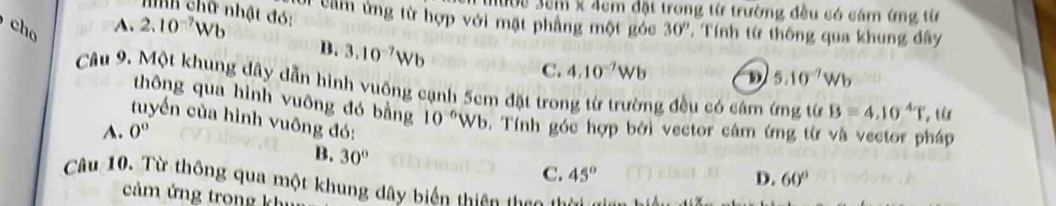 Hườc 3cm x 4cm đặt trong từ trường đều có cám ứng từ
nình chữ nhật đó:
Ui cầm ứng từ hợp với mặt phẳng một góc
A. 2.10^(-7)Wb
cho 30° T Tính từ thông qua khung đây
B. 3.10^(-7)Wb
C. 4.10^(-7)Wb D 5.10^(-7)Wb
Câu 9. Một khung dây dẫn hình vuông cạnh 5cm đặt trong từ trường đều có cảm ứng từ B=4.10^4T , từ
thông qua hình vuông đó bằng 10^(-6)Wb 0. Tính góc hợp bởi vector câm ứng từ và vector pháp
tuyển của hình vuông đó:
A. 0°
B. 30° C. 45°
D. 60°
Câu 10. Từ thông qua một khung dây biến thiên tha t 
cảm ứng trong kh