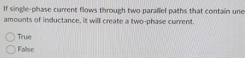 If single-phase current flows through two parallel paths that contain une
amounts of inductance, it will create a two-phase current.
True
False