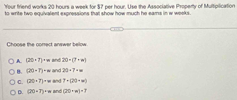 Your friend works 20 hours a week for $7 per hour. Use the Associative Property of Multiplication
to write two equivalent expressions that show how much he earns in w weeks.
Choose the correct answer below.
A. (20· 7)· w and 20· (7· w)
B. (20· 7)· w and 20· 7· w
C. (20· 7)· w and 7· (20· w)
D. (20· 7)· w and (20· w)· 7