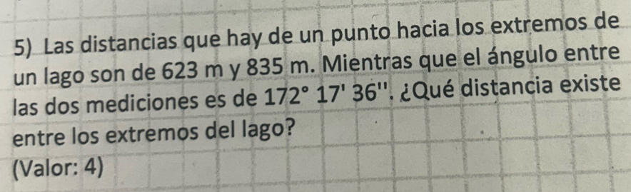 Las distancias que hay de un punto hacia los extremos de 
un lago son de 623 m y 835 m. Mientras que el ángulo entre 
las dos mediciones es de 172°17'36'' ¿ Qué distancia existe 
entre los extremos del lago? 
(Valor: 4)