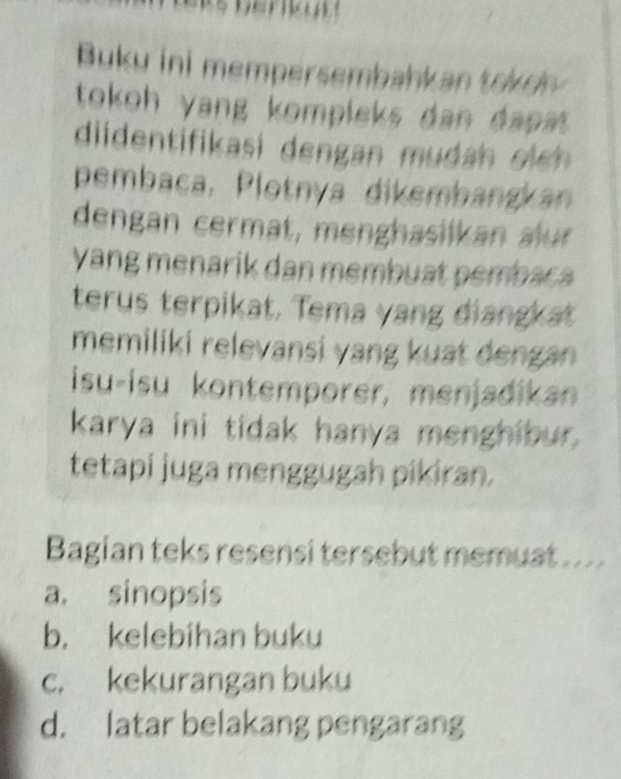 Buku ini mempersembahkan tokely
tokoh yang kompleks dan dapat .
diidentifikasi dengan mudan oi 
pembaca, Plotnya dikembangkan
dengan cermät, menghasilkan aur
Yang menarik dan membuat pembaca
terus terpikat. Tema yang điangkat
memiliki relevansi yang kuat dengan 
isu-isu kontemporer, menjadikan
karya ini tidak hanya menghibur.
tetapi juga menggugah pikiran.
Bagian teks resensi tersebut memuat ....
a. sinopsis
b. kelebihan buku
c. kekurangan buku
d. latar belakang pengarang