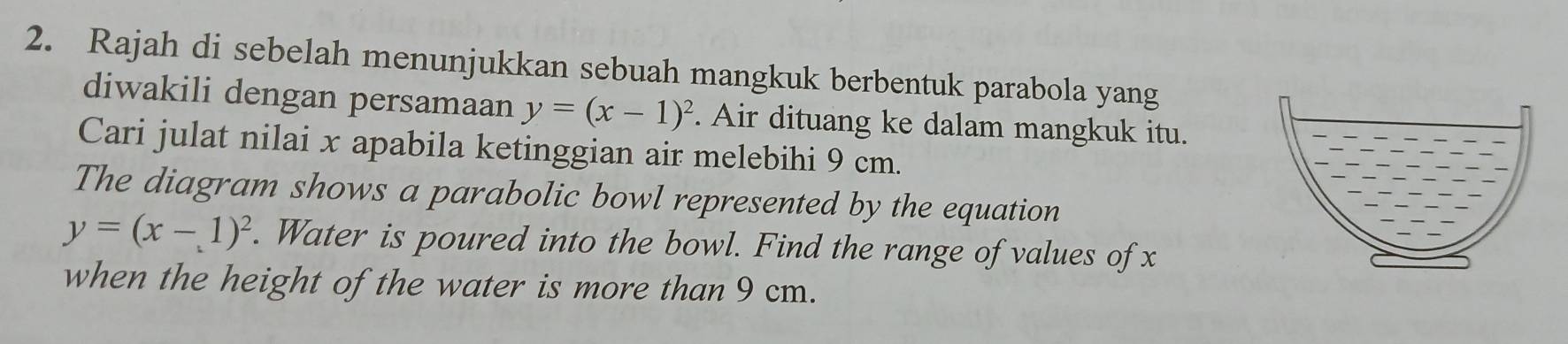 Rajah di sebelah menunjukkan sebuah mangkuk berbentuk parabola yang
diwakili dengan persamaan y=(x-1)^2. Air dituang ke dalam mangkuk itu.
Cari julat nilai x apabila ketinggian air melebihi 9 cm.
The diagram shows a parabolic bowl represented by the equation
y=(x-1)^2. Water is poured into the bowl. Find the range of values of x
when the height of the water is more than 9 cm.