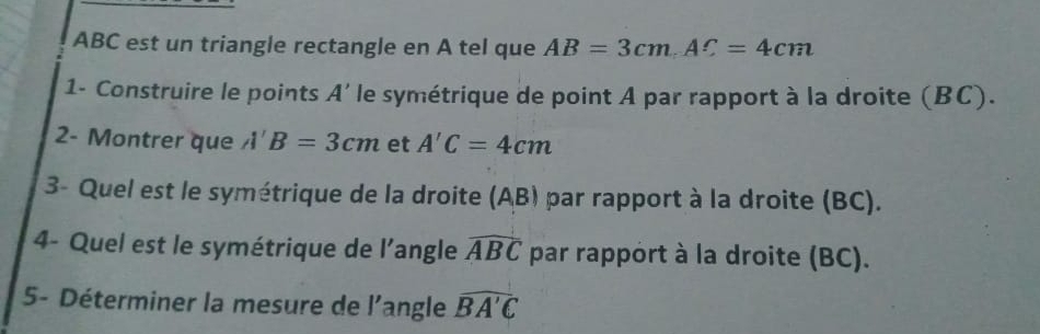 ABC est un triangle rectangle en A tel que AB=3cmAC=4cm
1- Construire le points A' le symétrique de point A par rapport à la droite (BC). 
2- Montrer que A'B=3cm et A'C=4cm
3- Quel est le symétrique de la droite (AB) par rapport à la droite (BC). 
4- Quel est le symétrique de l’angle widehat ABC par rapport à la droite (BC). 
5- Déterminer la mesure de l'angle widehat BA'C