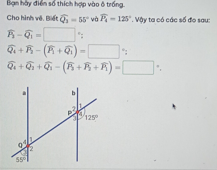 Bạn hãy điển số thích hợp vào ô trống.
Cho hình vẽ. Biết widehat Q_3=55° và widehat P_4=125°. Vậy ta có các số đo sau:
widehat P_3-widehat Q_1=□°
widehat Q_4+widehat P_2-(widehat P_1+widehat Q_1)=□°;
widehat Q_4+widehat Q_2+widehat Q_1-(widehat P_3+widehat P_2+widehat P_1)=□°.