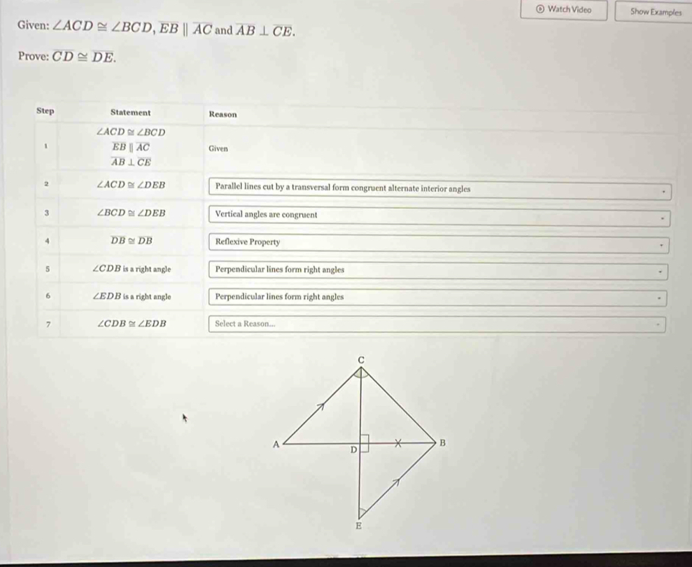 Watch Video Show Examples 
Given: ∠ ACD≌ ∠ BCD, overline EB||overline AC and overline AB⊥ overline CE. 
Prove: overline CD≌ overline DE. 
Step Statement Reason
∠ ACD≌ ∠ BCD
1 overline EBparallel overline AC Given
overline AB⊥ overline CE
2 ∠ ACD≌ ∠ DEB Parallel lines cut by a transversal form congruent alternate interior angles 
3 ∠ BCD≌ ∠ DEB Vertical angles are congruent 
4 overline DB≌ overline DB Reflexive Property 
5 ∠ CDB is a right angle Perpendicular lines form right angles 
6 ∠ EDB is a right angle Perpendicular lines form right angles 
7 ∠ CDB≌ ∠ EDB Select a Reason..