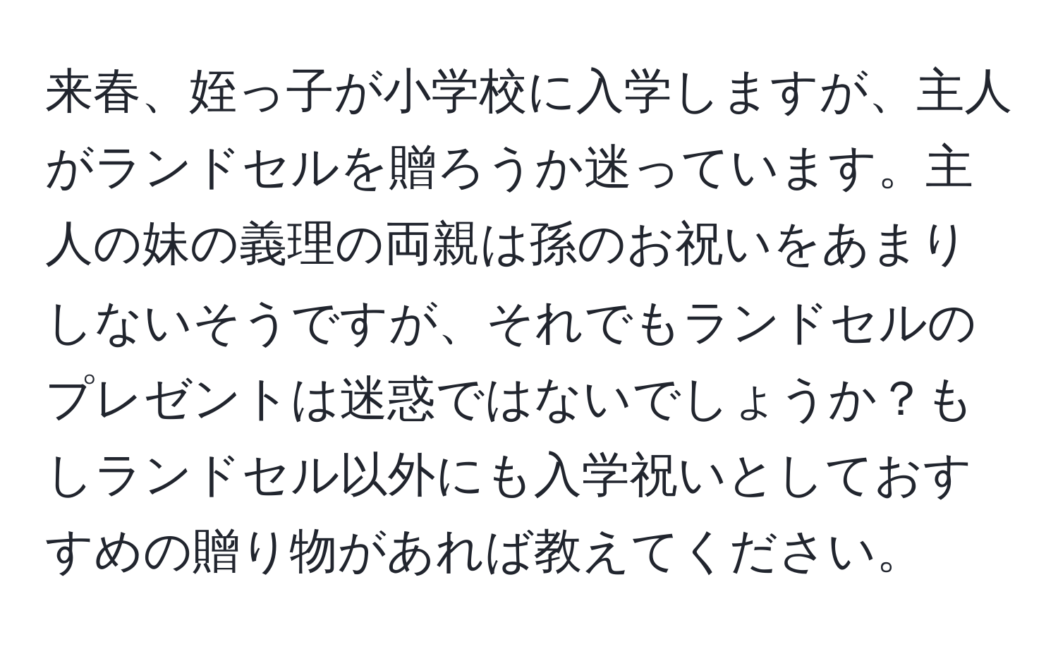 来春、姪っ子が小学校に入学しますが、主人がランドセルを贈ろうか迷っています。主人の妹の義理の両親は孫のお祝いをあまりしないそうですが、それでもランドセルのプレゼントは迷惑ではないでしょうか？もしランドセル以外にも入学祝いとしておすすめの贈り物があれば教えてください。