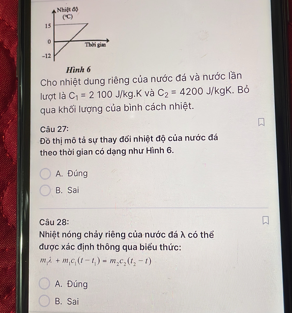 Hình 6
Cho nhiệt dung riêng của nước đá và nước lần
lượt là C_1=2100J/kg.k ( và C_2=4200J/kgK. Bỏ
qua khối lượng của bình cách nhiệt.
Câu 27:
Đồ thị mô tả sự thay đổi nhiệt độ của nước đá
theo thời gian có dạng như Hình 6.
A. Đúng
B. Sai
Câu 28:
Nhiệt nóng chảy riêng của nước đá λ có thể
được xác định thông qua biểu thức:
m_1lambda +m_1c_1(t-t_1)=m_2c_2(t_2-t)
A. Đúng
B. Sai