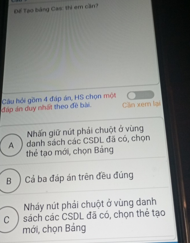 Để Tạo bảng Cas: thì em cần?
Câu hỏi gồm 4 đáp án, HS chọn một
đáp án duy nhất theo đề bài. Cần xem lại
Nấn giữ nút phải chuột ở vùng
A ) danh sách các CSDL đã có, chọn
thẻ tạo mới, chọn Bảng
B ) Cả ba đáp án trên đều đúng
Nháy nút phải chuột ở vùng danh
C ) sách các CSDL đã có, chọn thẻ tạo
mới, chọn Bảng