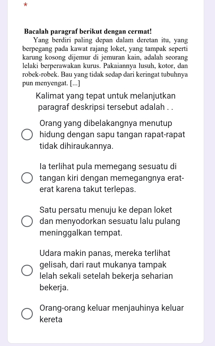 Bacalah paragraf berikut dengan cermat!
Yang berdiri paling depan dalam deretan itu, yang
berpegang pada kawat rajang loket, yang tampak seperti
karung kosong dijemur di jemuran kain, adalah seorang
lelaki berperawakan kurus. Pakaiannya lusuh, kotor, dan
robek-robek. Bau yang tidak sedap dari keringat tubuhnya
pun menyengat. [...]
Kalimat yang tepat untuk melanjutkan
paragraf deskripsi tersebut adalah . .
Orang yang dibelakangnya menutup
hidung dengan sapu tangan rapat-rapat
tidak dihiraukannya.
la terlihat pula memegang sesuatu di
tangan kiri dengan memegangnya erat-
erat karena takut terlepas.
Satu persatu menuju ke depan loket
dan menyodorkan sesuatu lalu pulang
meninggalkan tempat.
Udara makin panas, mereka terlihat
gelisah, dari raut mukanya tampak
lelah sekali setelah bekerja seharian
bekerja.
Orang-orang keluar menjauhinya keluar
kereta