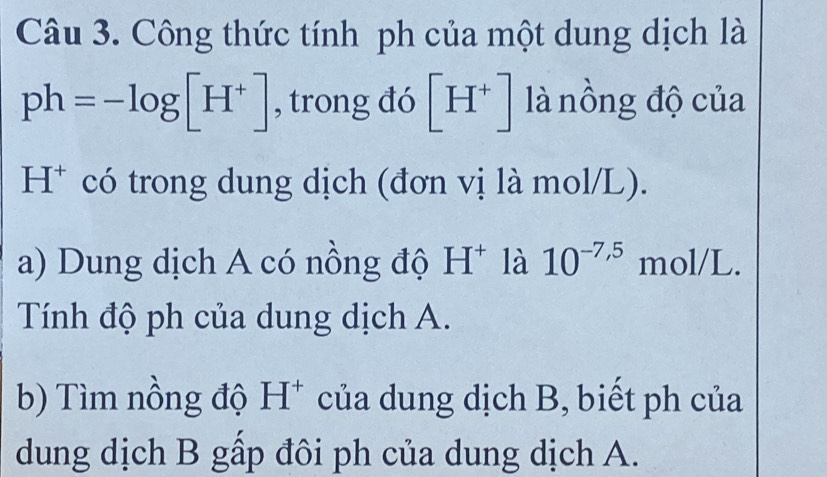 Công thức tính ph của một dung dịch là
ph=-log [H^+] , trong đó [H^+] là nồng độ của 
H* có trong dung dịch (đơn vị là mol/L). 
a) Dung dịch A có nồng độ H^+ là 10^(-7,5) mol/L. 
Tính độ ph của dung dịch A. 
b) Tìm nồng độ H^+ của dung dịch B, biết ph của 
dung dịch B gấp đôi ph của dung dịch A.