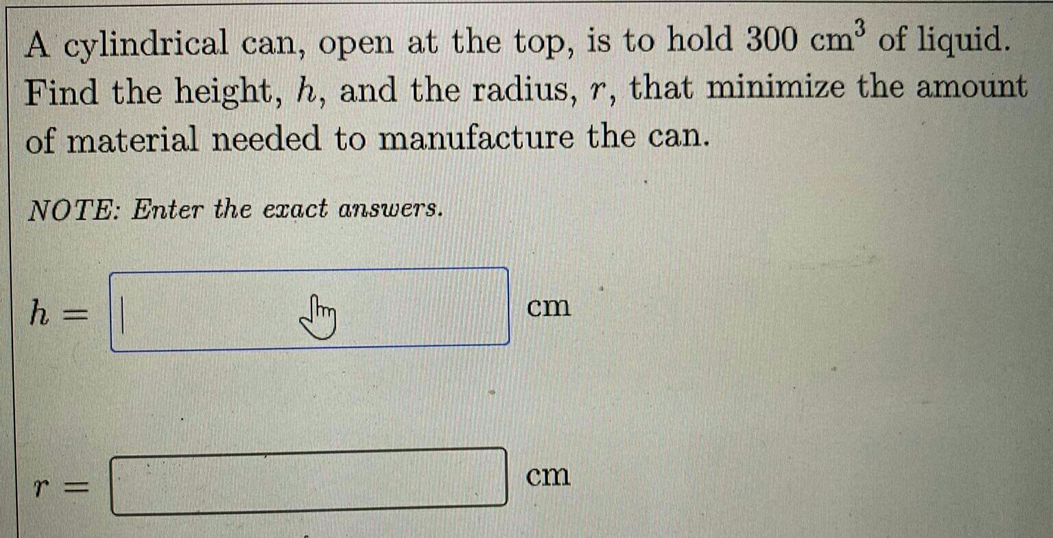 A cylindrical can, open at the top, is to hold 300cm^3 of liquid. 
Find the height, h, and the radius, r, that minimize the amount 
of material needed to manufacture the can. 
NOTE: Enter the exact answers.
h= =□ cm
r=□ cm