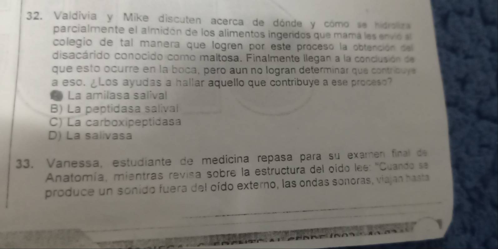 Valdivia y Mike discuten acerca de dónde y cómo se hidroliza
parcialmente el almidón de los alimentos ingeridos que mamá los envió al
colegio de tal manera que logren por este proceso la obtención del
disacárido conocido como maltosa. Finalmente llegan a la conclusión de
que esto ocurre en la boca, pero aun no logran determinar que contribuye
a eso. ¿Los ayudas a hallar aquello que contribuye a ese proceso?
L La amilasa salival
B) La peptidasa salival
C) La carboxipeptidasa
D) La salivasa
33. Vanessa, estudiante de medicina repasa para su examen final de
Anatomía, mientras revisa sobre la estructura del oido lee: ''Cuando se
produce un sonido fuera del oído externo, las ondas sonoras, viajan hasta