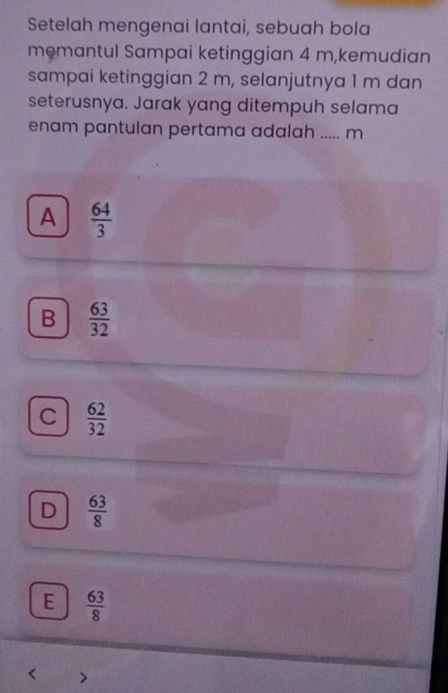 Setelah mengenai lantai, sebuah bola
memantul Sampai ketinggian 4 m,kemudian
sampai ketinggian 2 m, selanjutnya 1 m dan
seterusnya. Jarak yang ditempuh selama
enam pantulan pertama adalah ..... m
A  64/3 
B  63/32 
C  62/32 
D  63/8 
E  63/8  < >