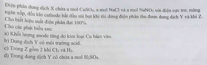 Điện phân dung dịch X chứa a mol CuSO₄, a mol NaCl và a mol NaNO_3 với điện cực trơ, màng 
ngăn xốp, đến khi cathode bắt đầu sủi bọt khí thì dừng điện phân thu được dung dịch Y và khí Z. 
Cho biết hiệu suất điện phân đạt 100%. 
Cho các phát biểu sau: 
a) Khối lượng anode tăng do kim loại Cu bám vào. 
b) Dung dịch Y có môi trường acid. 
c) Trong Z gồm 2 khí Cl_2 và H_2. 
d) Trong dung dịch Y có chứa a mol H_2SO_4.