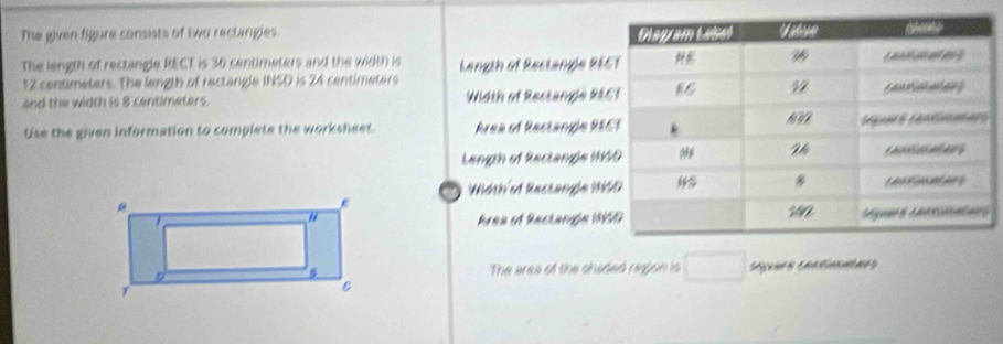 The given figure consists of two rectangles 
The length of rectangle RECT is 36 centimeters and the width is Langth of Rectangle RE
12 centimeters. The length of rectangle INSD is 24 centimeters
and the width is 8 centimeters. Width of Restangle RE 
Use the given information to complete the worksheet. Area of Reclande RE 
Length of Rectange H 
Width'of Restange W 
Area of Rectange 1
The area of the chaded region is □