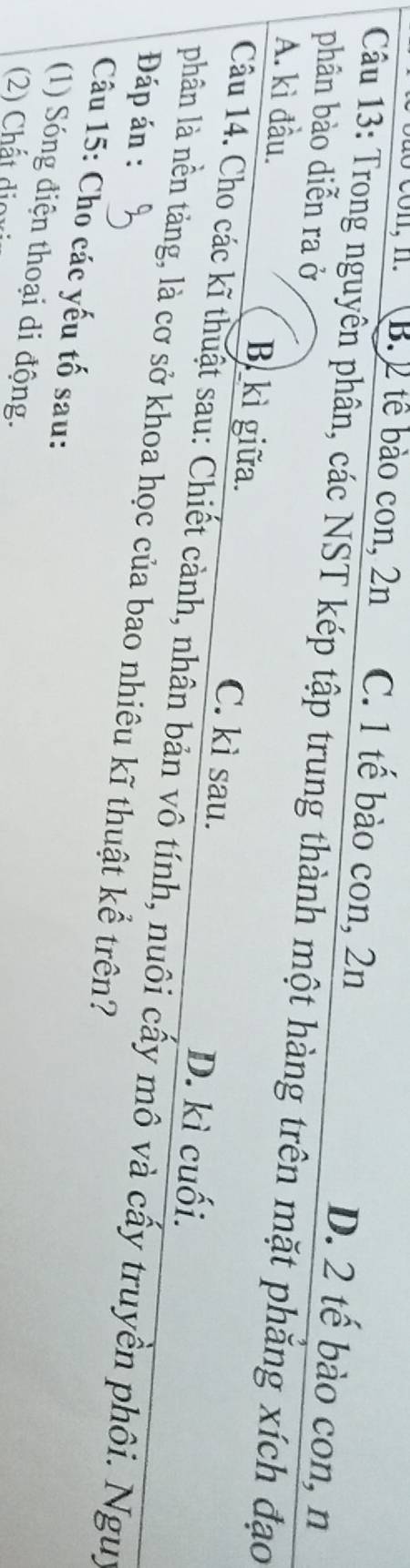 co n, n. B. 2 tế bào con, 2n C. 1 tế bào con, 2n
D. 2 tế bào con, n
Câu 13: Trong nguyên phân, các NST kép tập trung thành một hàng trên mặt phăng xích đạo
phân bào diễn ra ở
A. kì đầu. B. kì giữa. C. kì sau.
D. kì cuối.
Câu 14. Cho các kĩ thuật sau: Chiết cảnh, nhân bản vô tính, nuôi cấy mô và cấy truyền phối. Nguy
phân là nền tảng, là cơ sở khoa học của bao nhiêu kĩ thuật kể trên?
Đáp án :
Câu 15: Cho các yếu tố sau:
(1) Sóng điện thoại di động.
(2) Chất dioxi