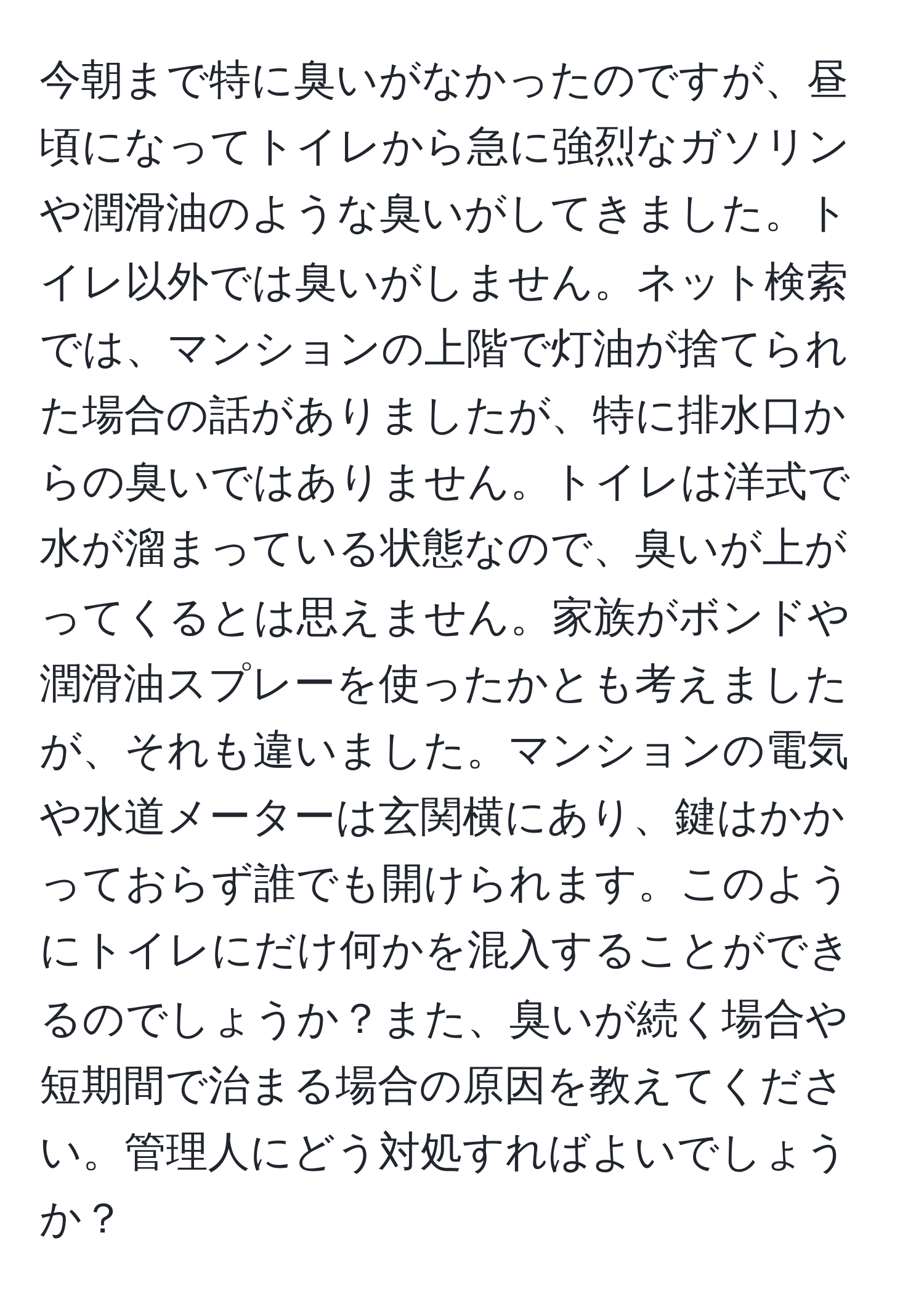 今朝まで特に臭いがなかったのですが、昼頃になってトイレから急に強烈なガソリンや潤滑油のような臭いがしてきました。トイレ以外では臭いがしません。ネット検索では、マンションの上階で灯油が捨てられた場合の話がありましたが、特に排水口からの臭いではありません。トイレは洋式で水が溜まっている状態なので、臭いが上がってくるとは思えません。家族がボンドや潤滑油スプレーを使ったかとも考えましたが、それも違いました。マンションの電気や水道メーターは玄関横にあり、鍵はかかっておらず誰でも開けられます。このようにトイレにだけ何かを混入することができるのでしょうか？また、臭いが続く場合や短期間で治まる場合の原因を教えてください。管理人にどう対処すればよいでしょうか？