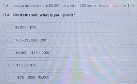 Total production costs are $5,000 on a lot of 200 items. You sell each for $75.
If all 200 items sell, what is your profit?
$5,000=$75
$75-($5.000/200)
$5,000-($75* 200)
$5.000/$75
($75* 200)-$5,000