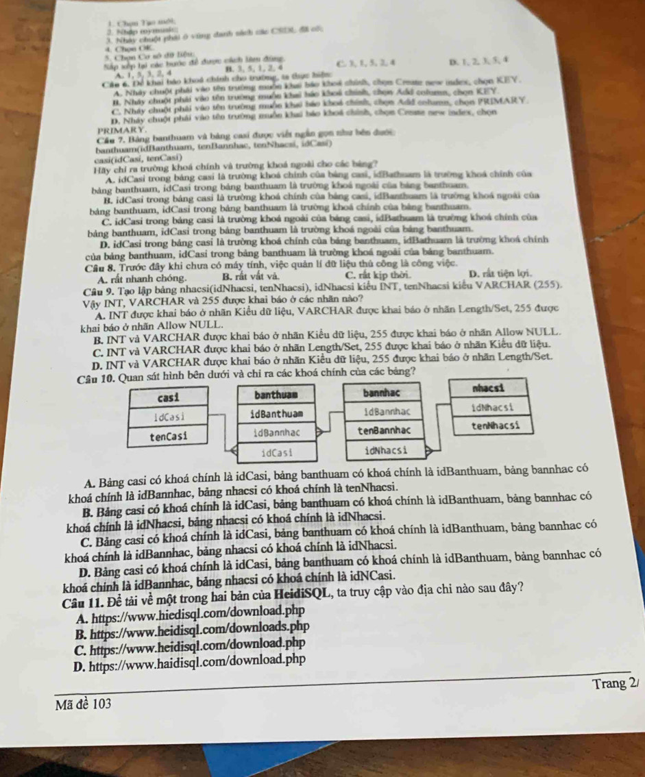 Chọn Tạo mới;
3. Nhập mymusk:
3. Nhày chuột phái 6 vùng danh sách các CSDL đãi cốc
4. Chọn OK.
5. Chọn Cơ số dữ liệu:
Nắp xếp lại các bước đề dược cách lê đùng C. ),1,5, 2, 4 D. 1, 2, 3, 5, 4
A. 1, 3, 3, 2, 4 B. 3, 5, 1, 2, 4
Cáu 6, Để khai báo khoá chính cho trường, ta thực hiện
A. Nhảy chuột phải vào tên trưởng muờn khai báo khoi chính, chọm Crete new idex, chọn KEY.
I. Nhây chuột phát vào tên trường muộn khai háo khoi chính, chọn Add column, chọn KEY.
C. Nhây chuột phải vào tên trường muồn khai báo khoả chính, chọn Add colamn, chọn PRIMARY.
D. Nhảy chuột phải vào tên trường muồn khai báo khoá chính, chọn Creme new index, chọn
PRIMARY.
Cầu 7, Bảng banthuam và bảng casi được việt ngân gọm như bên đước
banthuam(idBanthuam, tenBannhac, tenNhacsi, idCasi)
casi(idCasi, tenCasi)
Hãy chỉ ra trường khoá chính và trường khoá ngoài cho các bàng?
A. idCasi trong bảng casi là trường khoá chính của bảng casi, idBathuam là trường khoá chính của
bảng banthuam, idCasi trong bảng banthuam là trường khoá ngoài của bảng banthuam.
B. idCasi trong bảng casi là trường khoá chính của bảng casi, idBanthuam là trường khoá ngoài của
bảng banthuam, idCasi trong bảng banthuam là trường khoá chính của bảng banthuam.
C. idCasi trong bảng casi là trường khoá ngoài của bảng casi, idBathuam là trưởng khoá chính của
bảng banthuam, idCasi trong bảng banthuam là trường khoá ngoài của bảng banthuam.
D. idCasi trong bảng casi là trường khoá chính của bảng banthuam, idBathuam là trường khoá chính
của bảng banthuam, idCasi trong bảng banthuam là trường khoá ngoài của bảng banthuam.
Câu 8. Trước đây khi chưa có máy tính, việc quản lí đữ liệu thủ công là công việc.
A. rất nhanh chóng. B. rất vất và. C. rất kịp thời D. rất tiện lợi.
Câu 9. Tạo lập bảng nhacsi(idNhacsi, tenNhacsi), idNhacsi kiểu INT, tenNhacsi kiểu VARCHAR (255).
Vậy INT, VARCHAR và 255 được khai báo ở các nhãn nào?
A. INT được khai báo ở nhãn Kiều dữ liệu, VARCHAR được khai báo ở nhãn Length/Set, 255 được
khai báo ở nhãn Allow NULL.
B. INT và VARCHAR được khai báo ở nhãn Kiều dữ liệu, 255 được khai báo ở nhãn Allow NULL.
C. INT và VARCHAR được khai báo ở nhãn Length/Set, 255 được khai báo ở nhãn Kiểu dữ liệu.
D. INT và VARCHAR được khai báo ở nhãn Kiều dữ liệu, 255 được khai báo ở nhãn Length/Set.
Câu 10. Quan sát hình bên dưới và chi ra các khoá chính của các bảng?
banthuam bannhac
idBanthuam idBannhac
idBannhac tenBannhac
idCasi idNhacsi
A. Bảng casi có khoá chính là idCasi, bảng banthuam có khoá chính là idBanthuam, bảng bannhac có
khoá chính là idBannhac, bảng nhacsi có khoá chính là tenNhacsi.
B. Bảng casi có khoá chính là idCasi, bảng banthuam có khoá chính là idBanthuam, bảng bannhac có
khoá chính là idNhacsi, bảng nhacsi có khoá chính là idNhacsi.
C. Bảng casi có khoá chính là idCasi, bảng banthuam có khoá chính là idBanthuam, bảng bannhac có
khoá chính là idBannhac, bảng nhacsi có khoá chính là idNhacsi.
D. Bảng casi có khoá chính là idCasi, bảng banthuam có khoá chính là idBanthuam, bảng bannhac có
khoá chính là idBannhac, bảng nhacsi có khoá chính là idNCasi.
Câu 11. Để tải về một trong hai bản của HeidiSQL, ta truy cập vào địa chi nào sau đây?
A. https://www.hiedisql.com/download.php
B. https://www.heidisql.com/downloads.php
C. https://www.heidisql.com/download.php
D. https://www.haidisql.com/download.php
Trang 2/
Mã đề 103
