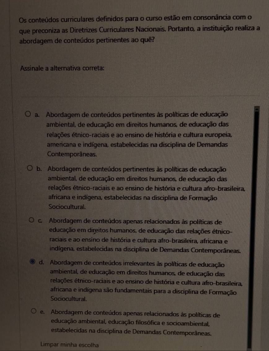 Os conteúdos curriculares definidos para o curso estão em consonância com o
que preconiza as Diretrizes Curriculares Nacionais. Portanto, a instituição realiza a
abordagem de conteúdos pertinentes ao quê?
Assinale a alternativa correta:
a. Abordagem de conteúdos pertinentes às políticas de educação
ambiental, de educação em direitos humanos, de educação das
élações étnico-raciais e ao ensino de história e cultura europeia,
americana e indígena, estabelecidas na disciplina de Demandas
Contemporâneas.
b. Abordagem de conteúdos pertinentes às políticas de educação
ambiental, de educação em direitos humanos, de educação das
elações étnico-raciais e ao ensino de história e cultura afro-brasileira,
africana e indígena, estabelecidas na disciplina de Formação
Sociocultural.
c. Abordagem de conteúdos apenas relacionados às políticas de
educação em direitos humanos, de educação das relações étnico-
raciais e ao ensino de história e cultura afro-brasileira, africana e
indígena, estabelecidas na disciplina de Demandas Contemporâneas.
d. Abordagem de conteúdos irrelevantes às políticas de educação
ambiental, de educação em direitos humanos, de educação das
relações étnico-raciais e ao ensino de história e cultura afro-brasileira,
africana e indígena são fundamentais para a disciplina de Formação
Sociocultural.
e. Abordagem de conteúdos apenas relacionados às políticas de
educação ambiental, educação filosófica e socioambiental,
estabelecidas na disciplina de Demandas Contemporâneas.
Limpar minha escolha