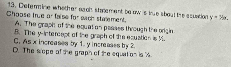 Determine whether each statement below is true about the equation y=1/2x, 
Choose true or false for each statement.
A. The graph of the equation passes through the origin.
B. The y-intercept of the graph of the equation is ½.
C. As x increases by 1, y increases by 2.
D. The slope of the graph of the equation is ½.