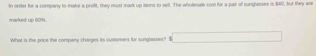 In order for a company to make a profit, they must mark up items to sell. The wholesale cost for a pair of sunglasses is $40, but they are 
marked up 60%. 
What is the price the company charges its customers for sunglasses? $