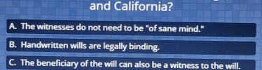 and California?
A. The witnesses do not need to be "of sane mind."
B. Handwritten wills are legally binding.
C. The beneficiary of the will can also be a witness to the will.