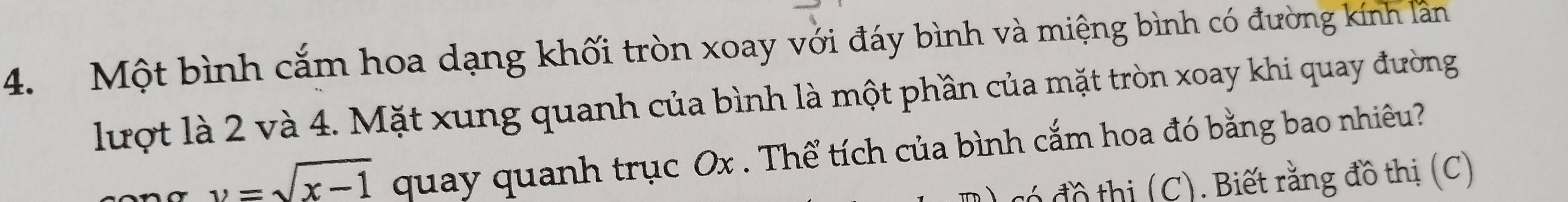 Một bình cắm hoa dạng khối tròn xoay với đáy bình và miệng bình có đường kính lần 
lượt là 2 và 4. Mặt xung quanh của bình là một phần của mặt tròn xoay khi quay đường
v=sqrt(x-1) quay quanh trục Ox. Thể tích của bình cắm hoa đó bằng bao nhiêu? 
có đồ thị (C). Biết rằng đồ thị (C)