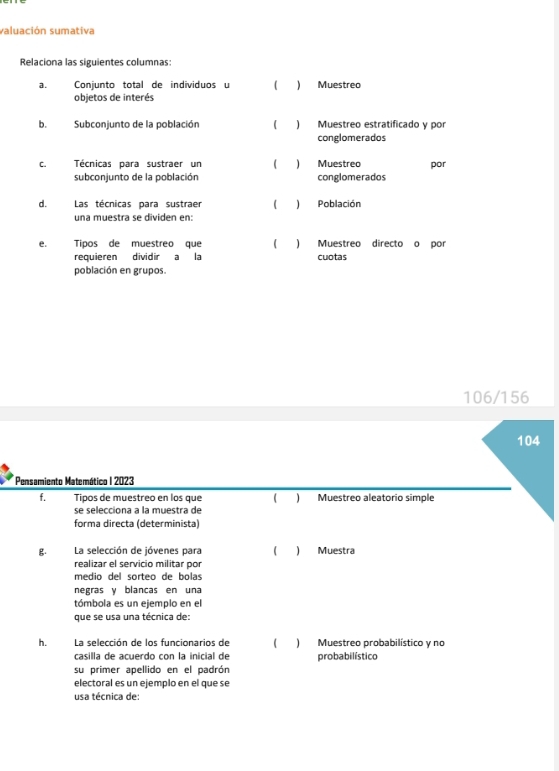 valuación sumativa
Relaciona las siguientes columnas:
a. Conjunto total de individuos u (  Muestreo
objetos de interés
b. Subconjunto de la población  ) Muestreo estratificado y por
conglomerados
c. Técnicas para sustraer un C ) Muestreo por
subconiunto de la población conglomerados
d. Las técnicas para sustraer ( ) Población
una muestra se dividen en:
e. Tipos de muestreo que ) Muestreo directo o por
requieren dividir a la cuotas
población en grupos.
106/156
104
* Pensamiento Matemático I 2023
f. Tipos de muestreo en los que C ) Muestreo aleatorio simple
se selecciona a la muestra de
forma directa (determinista)
g. La selección de jóvenes para C ) Muestra
realizar el servicio militar por
medio del sorteo de bolas
negras y blancas en una
tómbola es un ejemplo en el
que se usa una técnica de:
h. La selección de los funcionarios de C ) Muestreo probabilístico y no
casilla de acuerdo con la inicial de probabilístico
su primer apellido en el padrón
electoral es un ejemplo en el que se
usa técnica de: