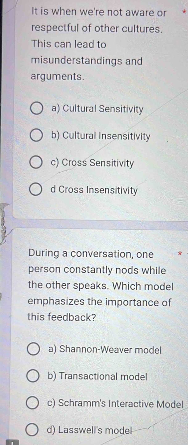 It is when we're not aware or *
respectful of other cultures.
This can lead to
misunderstandings and
arguments.
a) Cultural Sensitivity
b) Cultural Insensitivity
c) Cross Sensitivity
d Cross Insensitivity
During a conversation, one *
person constantly nods while
the other speaks. Which model
emphasizes the importance of
this feedback?
a) Shannon-Weaver model
b) Transactional model
c) Schramm's Interactive Model
d) Lasswell's model