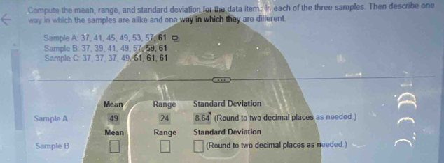 Compute the mean, range, and standard deviation for the data item: In. each of the three samples. Then describe one 
way in which the samples are alike and one way in which they are different. 
Sample A. 37, 41, 45, 49, 53, 57, 61
Sample B: 37, 39, 41, 49, 57, 59, 61
Sample C: 37, 37, 37, 49, 61, 61, 61
Mean Range Standard Deviation 
Sample A 49 24 8 64° (Round to two decimal places as needed ) 
Mean Range Standard Deviation 
Sample B (Round to two decimal places as needed.)